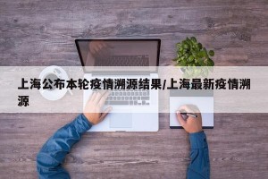 上海公布本轮疫情溯源结果/上海最新疫情溯源