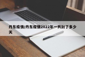 丹东疫情/丹东疫情2022年一共封了多少天