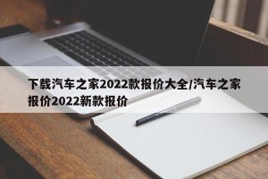 下载汽车之家2022款报价大全/汽车之家报价2022新款报价