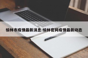 榆林市疫情最新消息:榆林官网疫情最新动态