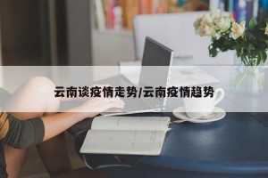云南谈疫情走势/云南疫情趋势