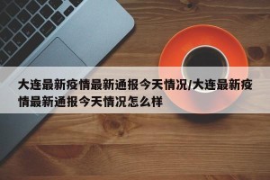 大连最新疫情最新通报今天情况/大连最新疫情最新通报今天情况怎么样