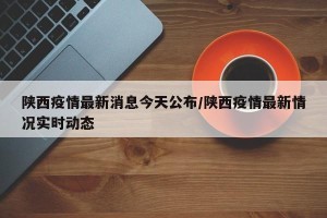 陕西疫情最新消息今天公布/陕西疫情最新情况实时动态