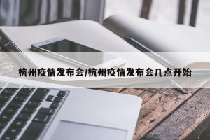 杭州疫情发布会/杭州疫情发布会几点开始