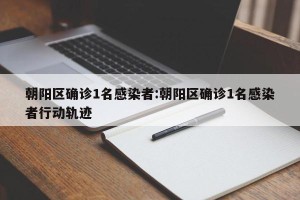 朝阳区确诊1名感染者:朝阳区确诊1名感染者行动轨迹