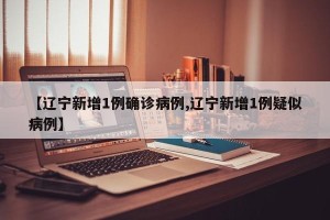 【辽宁新增1例确诊病例,辽宁新增1例疑似病例】
