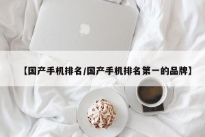 【国产手机排名/国产手机排名第一的品牌】