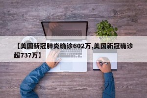【美国新冠肺炎确诊602万,美国新冠确诊超737万】