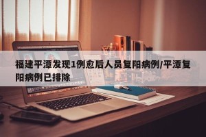 福建平潭发现1例愈后人员复阳病例/平潭复阳病例已排除