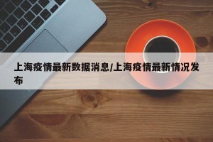 上海疫情最新数据消息/上海疫情最新情况发布