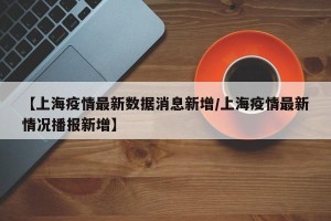 【上海疫情最新数据消息新增/上海疫情最新情况播报新增】