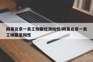 网易北京一员工核酸检测阳性/网易北京一员工核酸呈阳性
