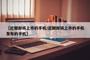 【近期即将上市的手机/近期即将上市的手机发布的手机】