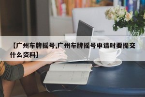 【广州车牌摇号,广州车牌摇号申请时要提交什么资料】