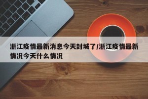 浙江疫情最新消息今天封城了/浙江疫情最新情况今天什么情况
