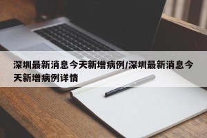 深圳最新消息今天新增病例/深圳最新消息今天新增病例详情