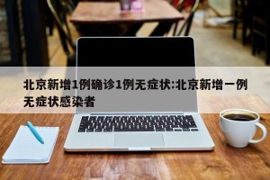 北京新增1例确诊1例无症状:北京新增一例无症状感染者