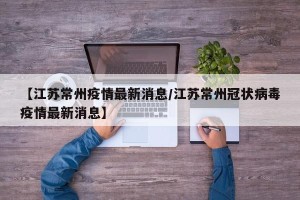 【江苏常州疫情最新消息/江苏常州冠状病毒疫情最新消息】
