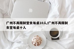广州不再限制堂食每桌10人/广州不再限制食堂每桌十人