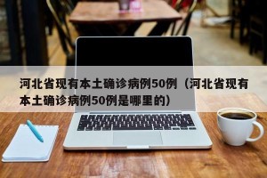 河北省现有本土确诊病例50例（河北省现有本土确诊病例50例是哪里的）