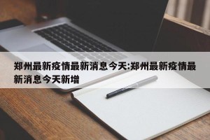郑州最新疫情最新消息今天:郑州最新疫情最新消息今天新增