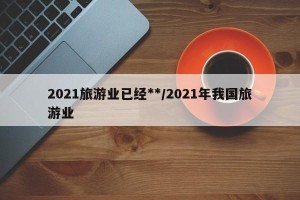 2021旅游业已经**/2021年我国旅游业