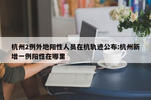 杭州2例外地阳性人员在杭轨迹公布:杭州新增一例阳性在哪里
