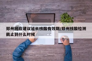 郑州回应建议延长核酸有效期/郑州核酸检测截止到什么时候
