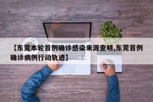 【东莞本轮首例确诊感染来源查明,东莞首例确诊病例行动轨迹】