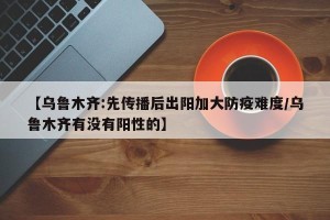 【乌鲁木齐:先传播后出阳加大防疫难度/乌鲁木齐有没有阳性的】