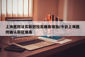 上海医院证实新冠检出确有增加/今日上海医院确认新冠病毒