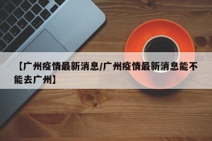 【广州疫情最新消息/广州疫情最新消息能不能去广州】
