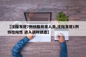 【沈阳发现7例核酸异常人员,沈阳发现1例核检阳性 进入战时状态】