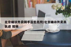 北京确诊外卖骑手治愈出院/北京确诊外卖员轨迹 视频