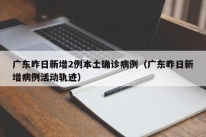 广东昨日新增2例本土确诊病例（广东昨日新增病例活动轨迹）