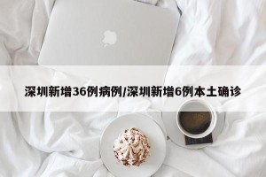 深圳新增36例病例/深圳新增6例本土确诊