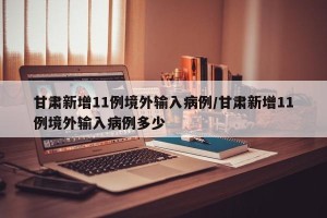 甘肃新增11例境外输入病例/甘肃新增11例境外输入病例多少