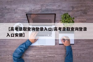 【高考录取查询登录入口/高考录取查询登录入口安徽】