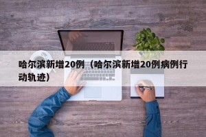 哈尔滨新增20例（哈尔滨新增20例病例行动轨迹）