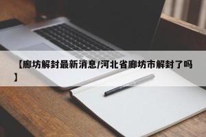 【廊坊解封最新消息/河北省廊坊市解封了吗】