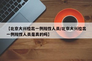 【北京大兴检出一例阳性人员/北京大兴检出一例阳性人员是真的吗】