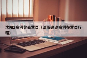 沈阳1病例曾去营口（沈阳确诊病例在营口行程）