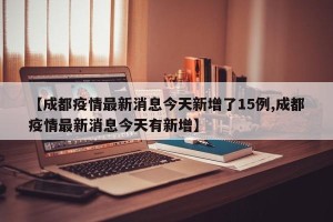 【成都疫情最新消息今天新增了15例,成都疫情最新消息今天有新增】
