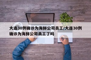 大连30例确诊为海鲜公司员工/大连30例确诊为海鲜公司员工了吗