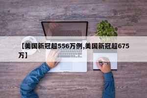 【美国新冠超556万例,美国新冠超675万】