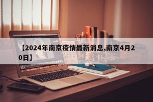 【2024年南京疫情最新消息,南京4月20日】