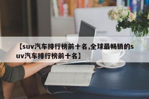 【suv汽车排行榜前十名,全球最畅销的suv汽车排行榜前十名】