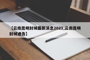 【云南昆明封城最新消息2021,云南昆明封城通告】