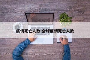 疫情死亡人数:全球疫情死亡人数