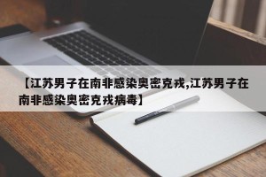 【江苏男子在南非感染奥密克戎,江苏男子在南非感染奥密克戎病毒】
